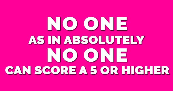 Nobody had ever scored higher than a 5